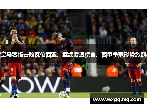 皇马客场击败瓦伦西亚，继续紧追榜首，西甲争冠形势激烈