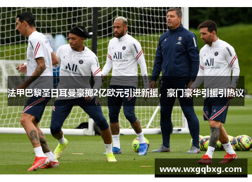 法甲巴黎圣日耳曼豪掷2亿欧元引进新援，豪门豪华引援引热议