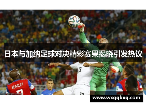 日本与加纳足球对决精彩赛果揭晓引发热议