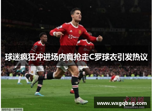 球迷疯狂冲进场内竟抢走C罗球衣引发热议