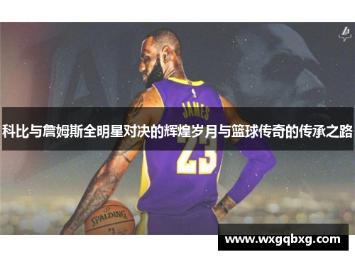科比与詹姆斯全明星对决的辉煌岁月与篮球传奇的传承之路